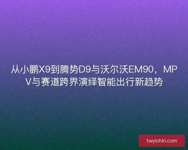 从小鹏X9到腾势D9与沃尔沃EM90，MPV与赛道跨界演绎智能出行新趋势