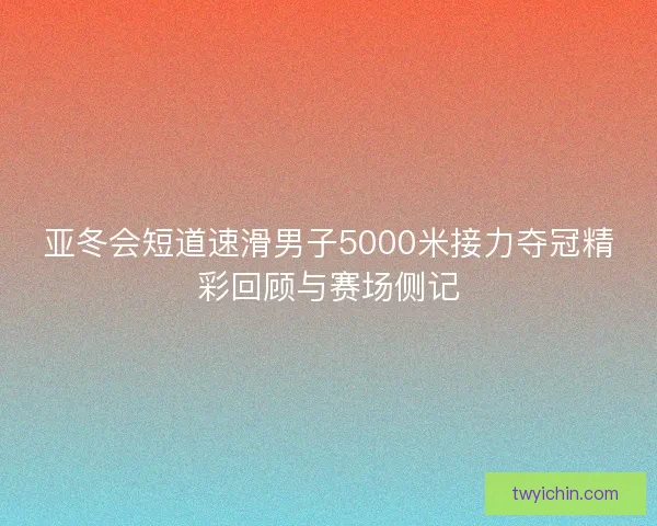 亚冬会短道速滑男子5000米接力夺冠精彩回顾与赛场侧记
