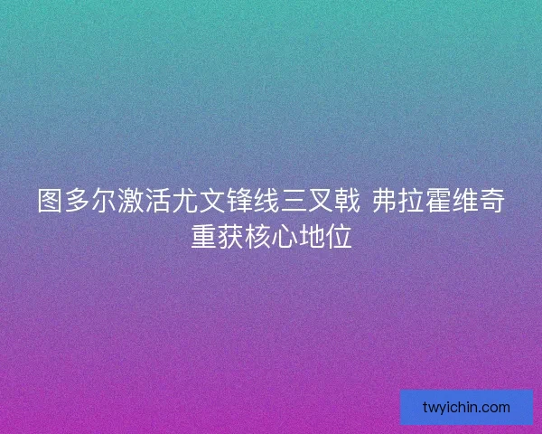 图多尔激活尤文锋线三叉戟 弗拉霍维奇重获核心地位