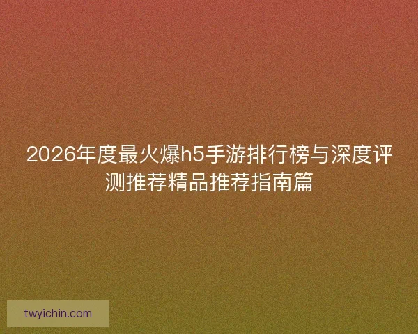 2026年度最火爆h5手游排行榜与深度评测推荐精品推荐指南篇