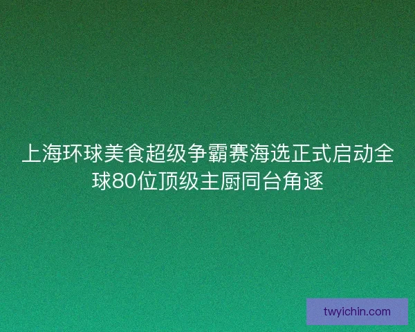 上海环球美食超级争霸赛海选正式启动全球80位顶级主厨同台角逐