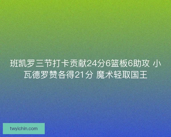 班凯罗三节打卡贡献24分6篮板6助攻 小瓦德罗赞各得21分 魔术轻取国王