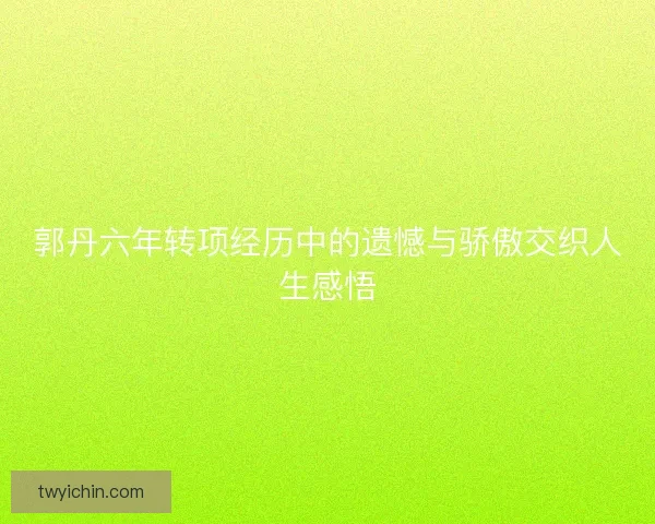 郭丹六年转项经历中的遗憾与骄傲交织人生感悟 郭丹六年转项经历中的遗憾与骄傲交织人生感悟