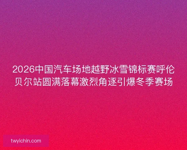 2026中国汽车场地越野冰雪锦标赛呼伦贝尔站圆满落幕激烈角逐引爆冬季赛场 2026中国汽车场地越野冰雪锦标赛呼伦贝尔站圆满落幕激烈角逐引爆冬季赛场