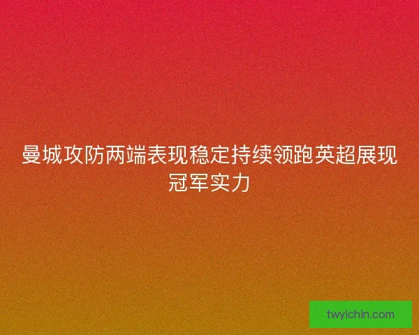 曼城攻防两端表现稳定持续领跑英超展现冠军实力