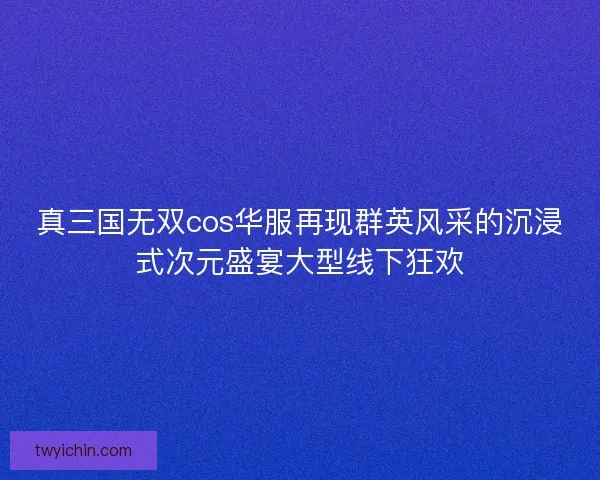 真三国无双cos华服再现群英风采的沉浸式次元盛宴大型线下狂欢