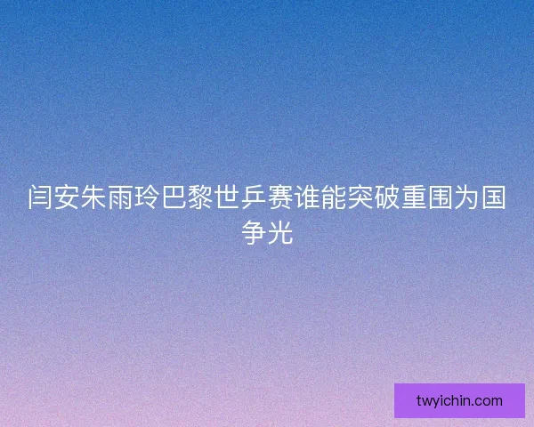 闫安朱雨玲巴黎世乒赛谁能突破重围为国争光
