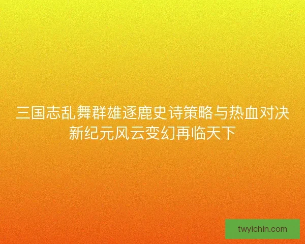 三国志乱舞群雄逐鹿史诗策略与热血对决新纪元风云变幻再临天下