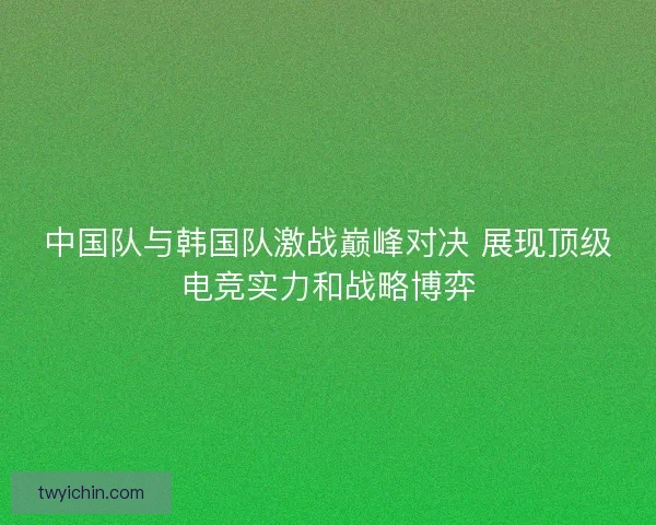 中国队与韩国队激战巅峰对决 展现顶级电竞实力和战略博弈 中国队与韩国队激战巅峰对决 展现顶级电竞实力和战略博弈