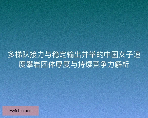 多梯队接力与稳定输出并举的中国女子速度攀岩团体厚度与持续竞争力解析