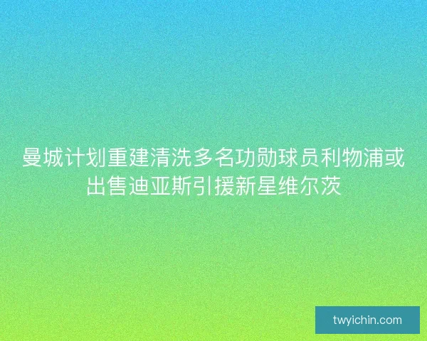 曼城计划重建清洗多名功勋球员利物浦或出售迪亚斯引援新星维尔茨
