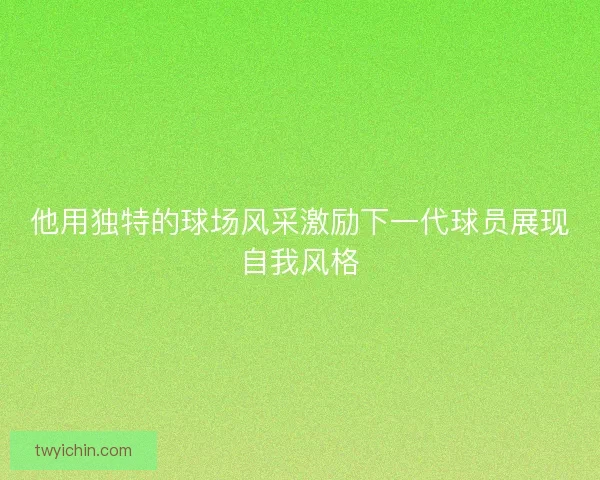 他用独特的球场风采激励下一代球员展现自我风格 他用独特的球场风采激励下一代球员展现自我风格