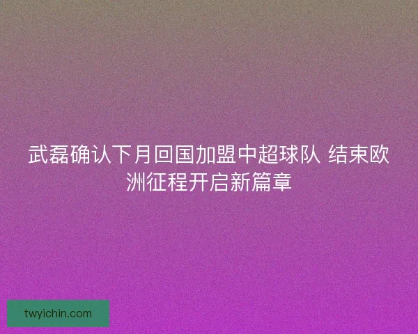 武磊确认下月回国加盟中超球队 结束欧洲征程开启新篇章 武磊确认下月回国加盟中超球队 结束欧洲征程开启新篇章