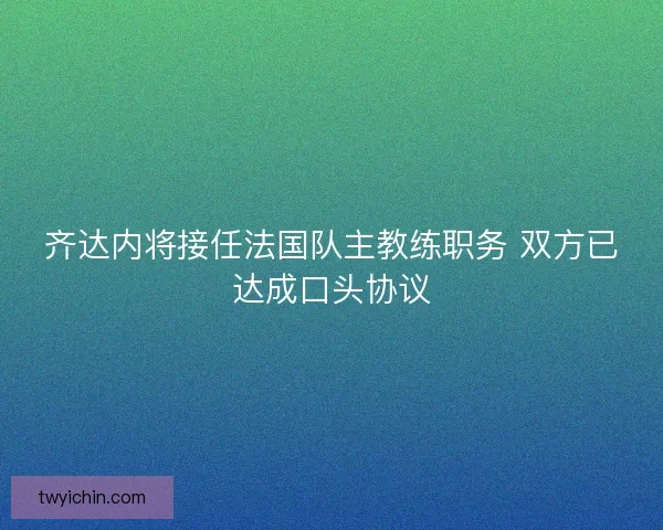 齐达内将接任法国队主教练职务 双方已达成口头协议