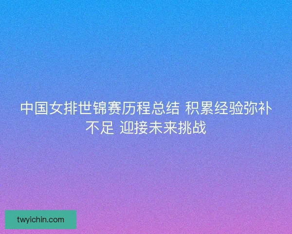 中国女排世锦赛历程总结 积累经验弥补不足 迎接未来挑战 中国女排世锦赛历程总结 积累经验弥补不足 迎接未来挑战