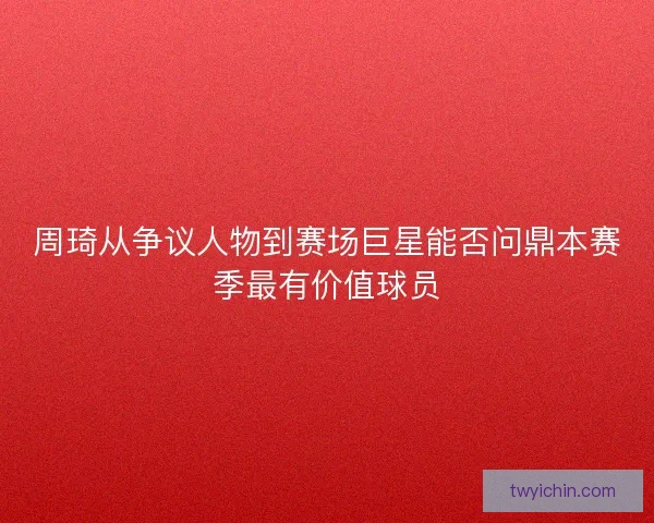 周琦从争议人物到赛场巨星能否问鼎本赛季最有价值球员 周琦从争议人物到赛场巨星能否问鼎本赛季最有价值球员