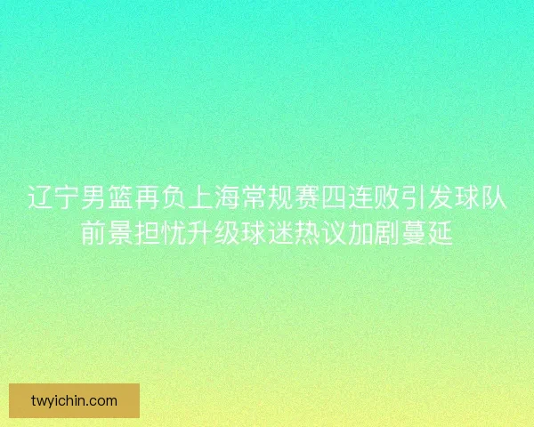 辽宁男篮再负上海常规赛四连败引发球队前景担忧升级球迷热议加剧蔓延 辽宁男篮再负上海常规赛四连败引发球队前景担忧升级球迷热议加剧蔓延