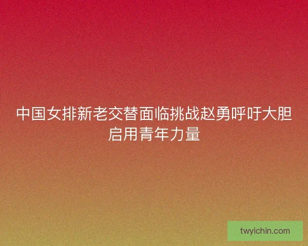 中国女排新老交替面临挑战赵勇呼吁大胆启用青年力量 中国女排新老交替面临挑战赵勇呼吁大胆启用青年力量