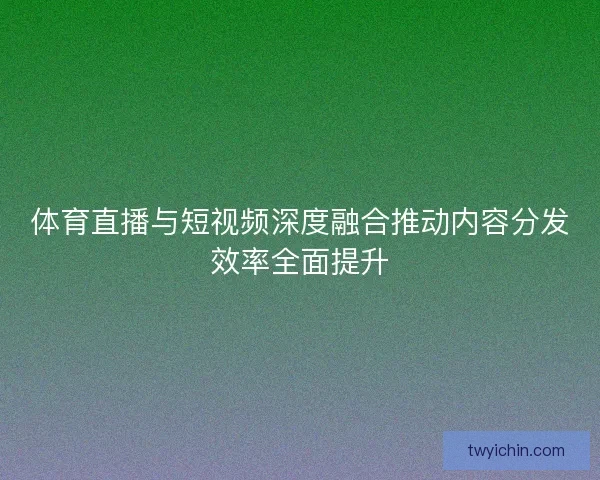 体育直播与短视频深度融合推动内容分发效率全面提升