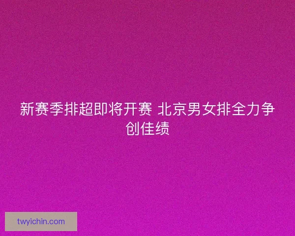 新赛季排超即将开赛 北京男女排全力争创佳绩