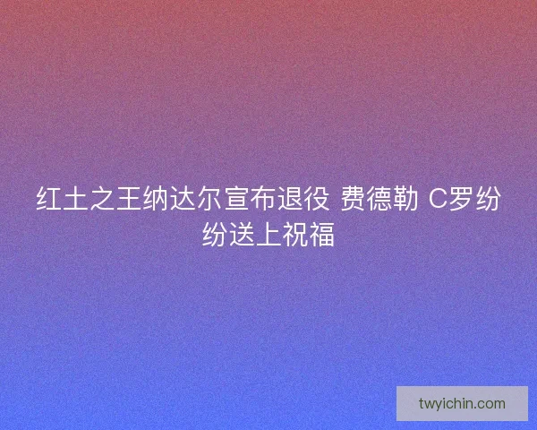 红土之王纳达尔宣布退役 费德勒 C罗纷纷送上祝福 红土之王纳达尔宣布退役 费德勒 C罗纷纷送上祝福