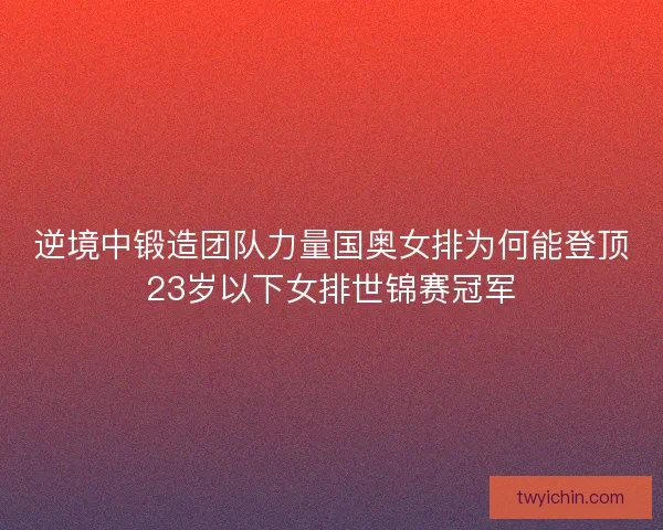 逆境中锻造团队力量国奥女排为何能登顶23岁以下女排世锦赛冠军