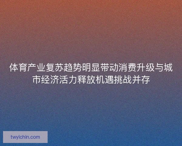 体育产业复苏趋势明显带动消费升级与城市经济活力释放机遇挑战并存