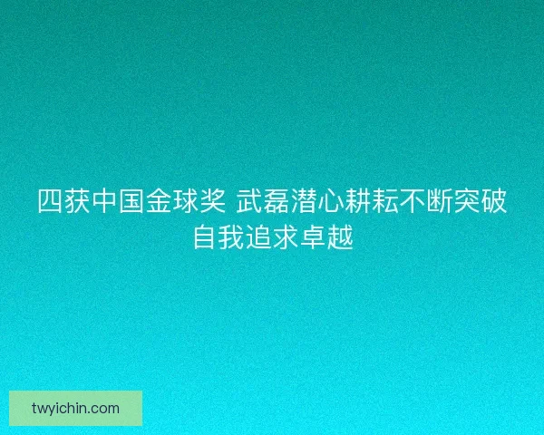 四获中国金球奖 武磊潜心耕耘不断突破自我追求卓越