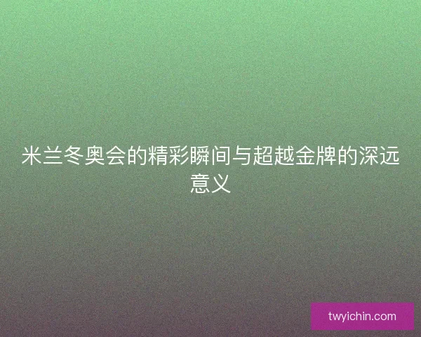 米兰冬奥会的精彩瞬间与超越金牌的深远意义