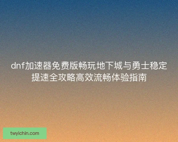 dnf加速器免费版畅玩地下城与勇士稳定提速全攻略高效流畅体验指南