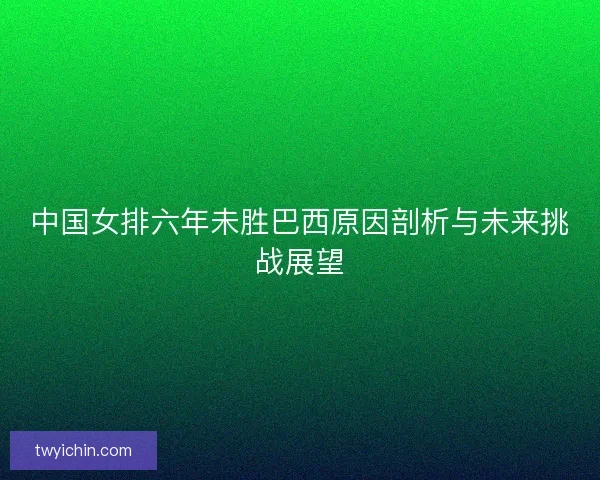 中国女排六年未胜巴西原因剖析与未来挑战展望 中国女排六年未胜巴西原因剖析与未来挑战展望